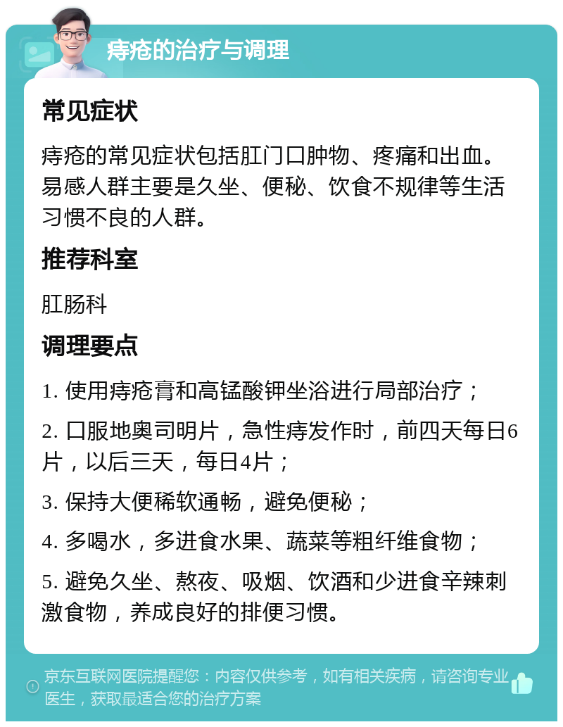 痔疮的治疗与调理 常见症状 痔疮的常见症状包括肛门口肿物、疼痛和出血。易感人群主要是久坐、便秘、饮食不规律等生活习惯不良的人群。 推荐科室 肛肠科 调理要点 1. 使用痔疮膏和高锰酸钾坐浴进行局部治疗； 2. 口服地奥司明片，急性痔发作时，前四天每日6片，以后三天，每日4片； 3. 保持大便稀软通畅，避免便秘； 4. 多喝水，多进食水果、蔬菜等粗纤维食物； 5. 避免久坐、熬夜、吸烟、饮酒和少进食辛辣刺激食物，养成良好的排便习惯。