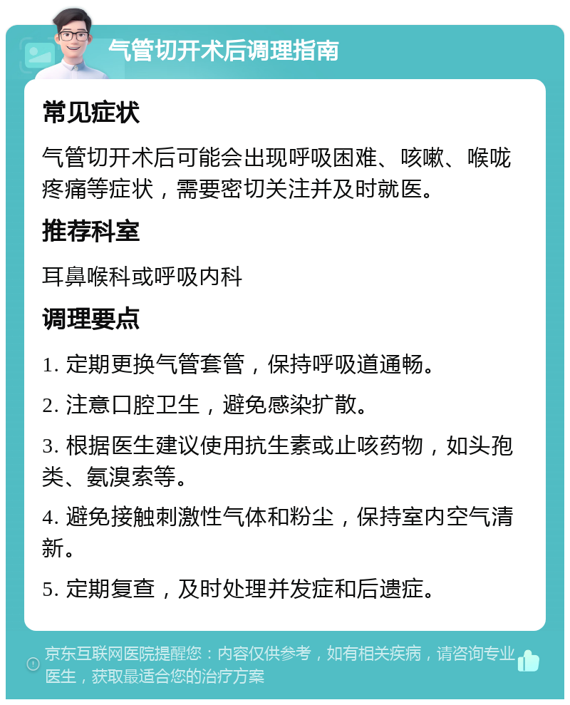 气管切开术后调理指南 常见症状 气管切开术后可能会出现呼吸困难、咳嗽、喉咙疼痛等症状，需要密切关注并及时就医。 推荐科室 耳鼻喉科或呼吸内科 调理要点 1. 定期更换气管套管，保持呼吸道通畅。 2. 注意口腔卫生，避免感染扩散。 3. 根据医生建议使用抗生素或止咳药物，如头孢类、氨溴索等。 4. 避免接触刺激性气体和粉尘，保持室内空气清新。 5. 定期复查，及时处理并发症和后遗症。