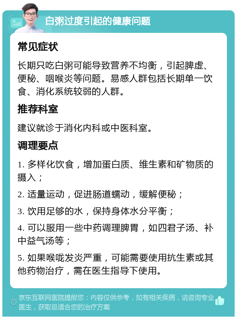 白粥过度引起的健康问题 常见症状 长期只吃白粥可能导致营养不均衡，引起脾虚、便秘、咽喉炎等问题。易感人群包括长期单一饮食、消化系统较弱的人群。 推荐科室 建议就诊于消化内科或中医科室。 调理要点 1. 多样化饮食，增加蛋白质、维生素和矿物质的摄入； 2. 适量运动，促进肠道蠕动，缓解便秘； 3. 饮用足够的水，保持身体水分平衡； 4. 可以服用一些中药调理脾胃，如四君子汤、补中益气汤等； 5. 如果喉咙发炎严重，可能需要使用抗生素或其他药物治疗，需在医生指导下使用。