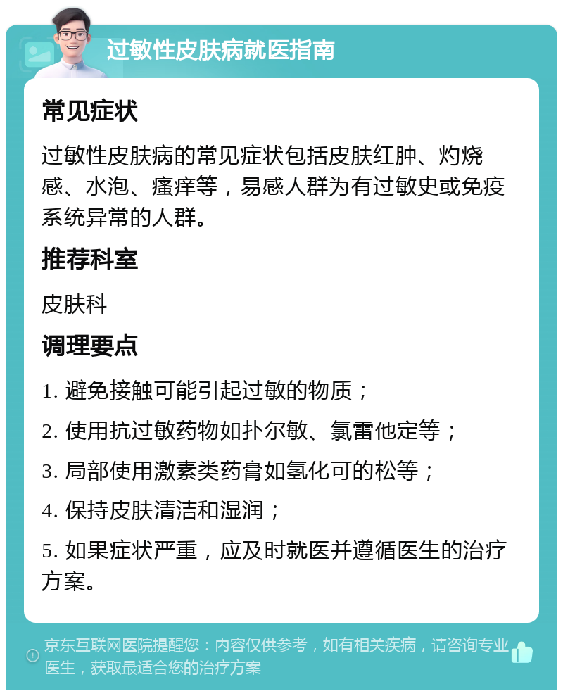 过敏性皮肤病就医指南 常见症状 过敏性皮肤病的常见症状包括皮肤红肿、灼烧感、水泡、瘙痒等，易感人群为有过敏史或免疫系统异常的人群。 推荐科室 皮肤科 调理要点 1. 避免接触可能引起过敏的物质； 2. 使用抗过敏药物如扑尔敏、氯雷他定等； 3. 局部使用激素类药膏如氢化可的松等； 4. 保持皮肤清洁和湿润； 5. 如果症状严重，应及时就医并遵循医生的治疗方案。