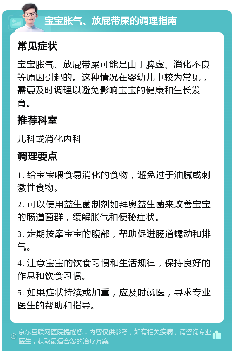 宝宝胀气、放屁带屎的调理指南 常见症状 宝宝胀气、放屁带屎可能是由于脾虚、消化不良等原因引起的。这种情况在婴幼儿中较为常见，需要及时调理以避免影响宝宝的健康和生长发育。 推荐科室 儿科或消化内科 调理要点 1. 给宝宝喂食易消化的食物，避免过于油腻或刺激性食物。 2. 可以使用益生菌制剂如拜奥益生菌来改善宝宝的肠道菌群，缓解胀气和便秘症状。 3. 定期按摩宝宝的腹部，帮助促进肠道蠕动和排气。 4. 注意宝宝的饮食习惯和生活规律，保持良好的作息和饮食习惯。 5. 如果症状持续或加重，应及时就医，寻求专业医生的帮助和指导。