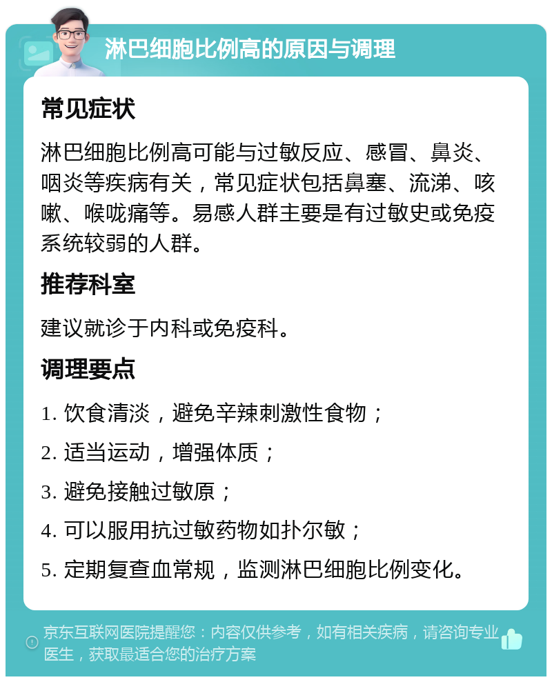 淋巴细胞比例高的原因与调理 常见症状 淋巴细胞比例高可能与过敏反应、感冒、鼻炎、咽炎等疾病有关，常见症状包括鼻塞、流涕、咳嗽、喉咙痛等。易感人群主要是有过敏史或免疫系统较弱的人群。 推荐科室 建议就诊于内科或免疫科。 调理要点 1. 饮食清淡，避免辛辣刺激性食物； 2. 适当运动，增强体质； 3. 避免接触过敏原； 4. 可以服用抗过敏药物如扑尔敏； 5. 定期复查血常规，监测淋巴细胞比例变化。