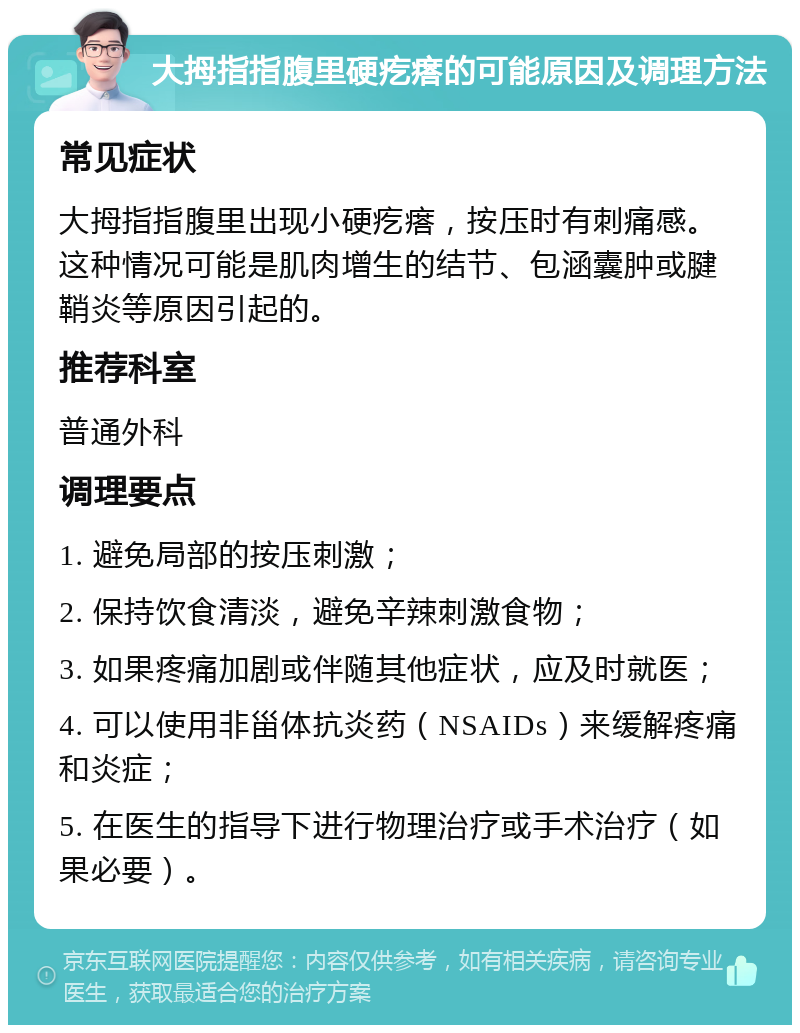 大拇指指腹里硬疙瘩的可能原因及调理方法 常见症状 大拇指指腹里出现小硬疙瘩，按压时有刺痛感。这种情况可能是肌肉增生的结节、包涵囊肿或腱鞘炎等原因引起的。 推荐科室 普通外科 调理要点 1. 避免局部的按压刺激； 2. 保持饮食清淡，避免辛辣刺激食物； 3. 如果疼痛加剧或伴随其他症状，应及时就医； 4. 可以使用非甾体抗炎药（NSAIDs）来缓解疼痛和炎症； 5. 在医生的指导下进行物理治疗或手术治疗（如果必要）。