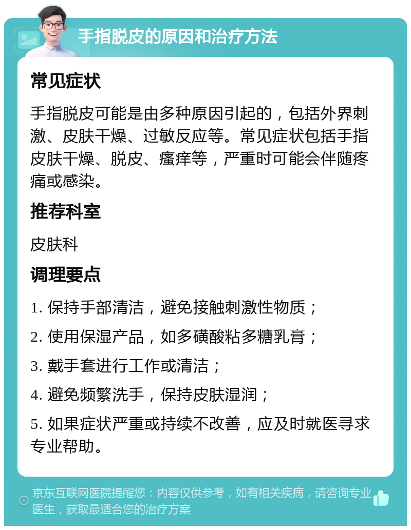 手指脱皮的原因和治疗方法 常见症状 手指脱皮可能是由多种原因引起的，包括外界刺激、皮肤干燥、过敏反应等。常见症状包括手指皮肤干燥、脱皮、瘙痒等，严重时可能会伴随疼痛或感染。 推荐科室 皮肤科 调理要点 1. 保持手部清洁，避免接触刺激性物质； 2. 使用保湿产品，如多磺酸粘多糖乳膏； 3. 戴手套进行工作或清洁； 4. 避免频繁洗手，保持皮肤湿润； 5. 如果症状严重或持续不改善，应及时就医寻求专业帮助。