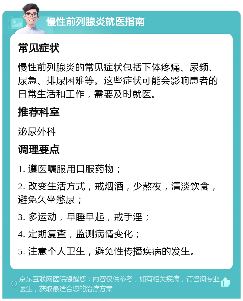 慢性前列腺炎就医指南 常见症状 慢性前列腺炎的常见症状包括下体疼痛、尿频、尿急、排尿困难等。这些症状可能会影响患者的日常生活和工作，需要及时就医。 推荐科室 泌尿外科 调理要点 1. 遵医嘱服用口服药物； 2. 改变生活方式，戒烟酒，少熬夜，清淡饮食，避免久坐憋尿； 3. 多运动，早睡早起，戒手淫； 4. 定期复查，监测病情变化； 5. 注意个人卫生，避免性传播疾病的发生。