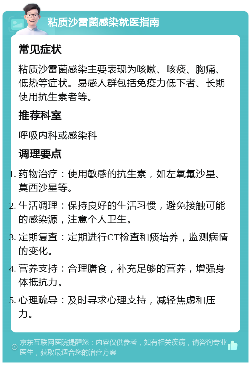 粘质沙雷菌感染就医指南 常见症状 粘质沙雷菌感染主要表现为咳嗽、咳痰、胸痛、低热等症状。易感人群包括免疫力低下者、长期使用抗生素者等。 推荐科室 呼吸内科或感染科 调理要点 药物治疗：使用敏感的抗生素，如左氧氟沙星、莫西沙星等。 生活调理：保持良好的生活习惯，避免接触可能的感染源，注意个人卫生。 定期复查：定期进行CT检查和痰培养，监测病情的变化。 营养支持：合理膳食，补充足够的营养，增强身体抵抗力。 心理疏导：及时寻求心理支持，减轻焦虑和压力。