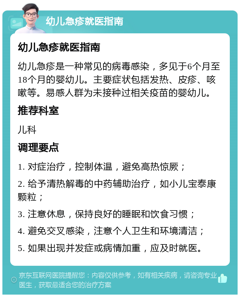 幼儿急疹就医指南 幼儿急疹就医指南 幼儿急疹是一种常见的病毒感染，多见于6个月至18个月的婴幼儿。主要症状包括发热、皮疹、咳嗽等。易感人群为未接种过相关疫苗的婴幼儿。 推荐科室 儿科 调理要点 1. 对症治疗，控制体温，避免高热惊厥； 2. 给予清热解毒的中药辅助治疗，如小儿宝泰康颗粒； 3. 注意休息，保持良好的睡眠和饮食习惯； 4. 避免交叉感染，注意个人卫生和环境清洁； 5. 如果出现并发症或病情加重，应及时就医。