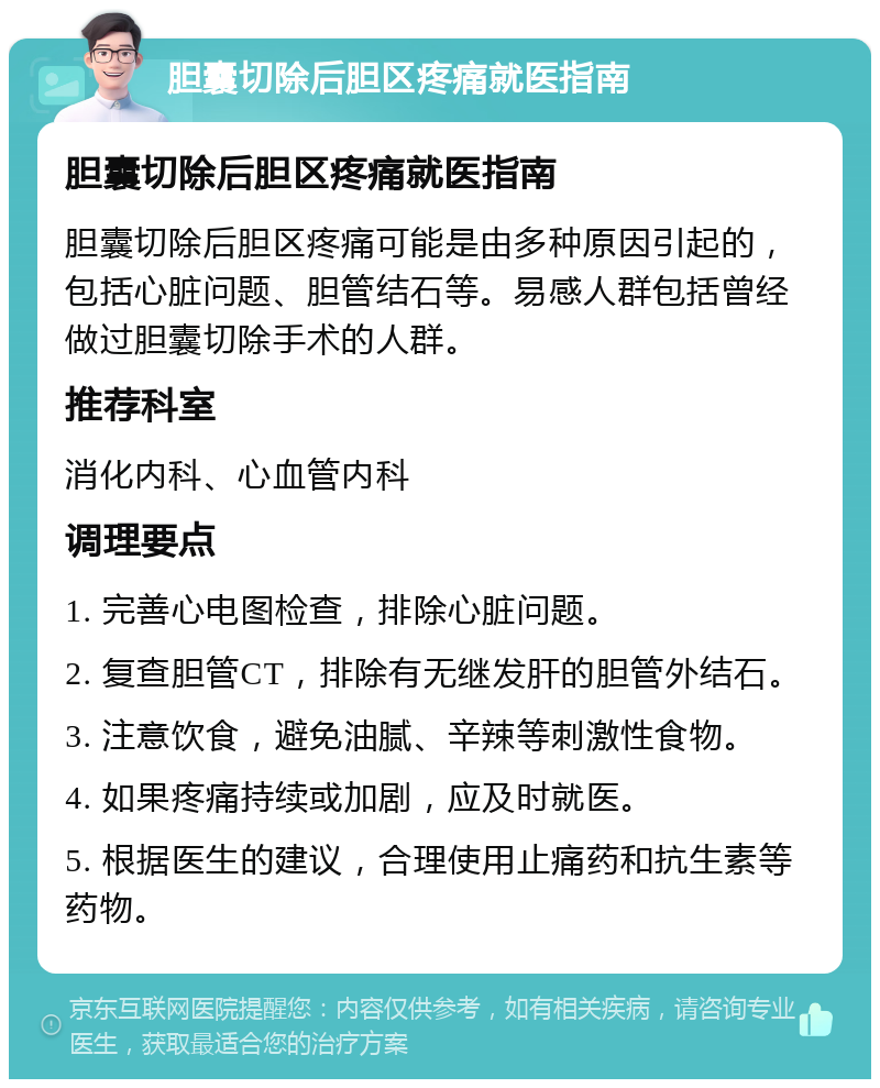 胆囊切除后胆区疼痛就医指南 胆囊切除后胆区疼痛就医指南 胆囊切除后胆区疼痛可能是由多种原因引起的，包括心脏问题、胆管结石等。易感人群包括曾经做过胆囊切除手术的人群。 推荐科室 消化内科、心血管内科 调理要点 1. 完善心电图检查，排除心脏问题。 2. 复查胆管CT，排除有无继发肝的胆管外结石。 3. 注意饮食，避免油腻、辛辣等刺激性食物。 4. 如果疼痛持续或加剧，应及时就医。 5. 根据医生的建议，合理使用止痛药和抗生素等药物。