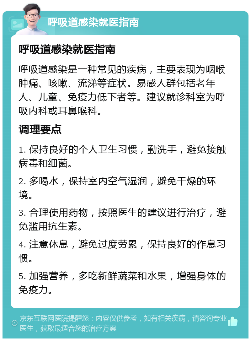 呼吸道感染就医指南 呼吸道感染就医指南 呼吸道感染是一种常见的疾病，主要表现为咽喉肿痛、咳嗽、流涕等症状。易感人群包括老年人、儿童、免疫力低下者等。建议就诊科室为呼吸内科或耳鼻喉科。 调理要点 1. 保持良好的个人卫生习惯，勤洗手，避免接触病毒和细菌。 2. 多喝水，保持室内空气湿润，避免干燥的环境。 3. 合理使用药物，按照医生的建议进行治疗，避免滥用抗生素。 4. 注意休息，避免过度劳累，保持良好的作息习惯。 5. 加强营养，多吃新鲜蔬菜和水果，增强身体的免疫力。