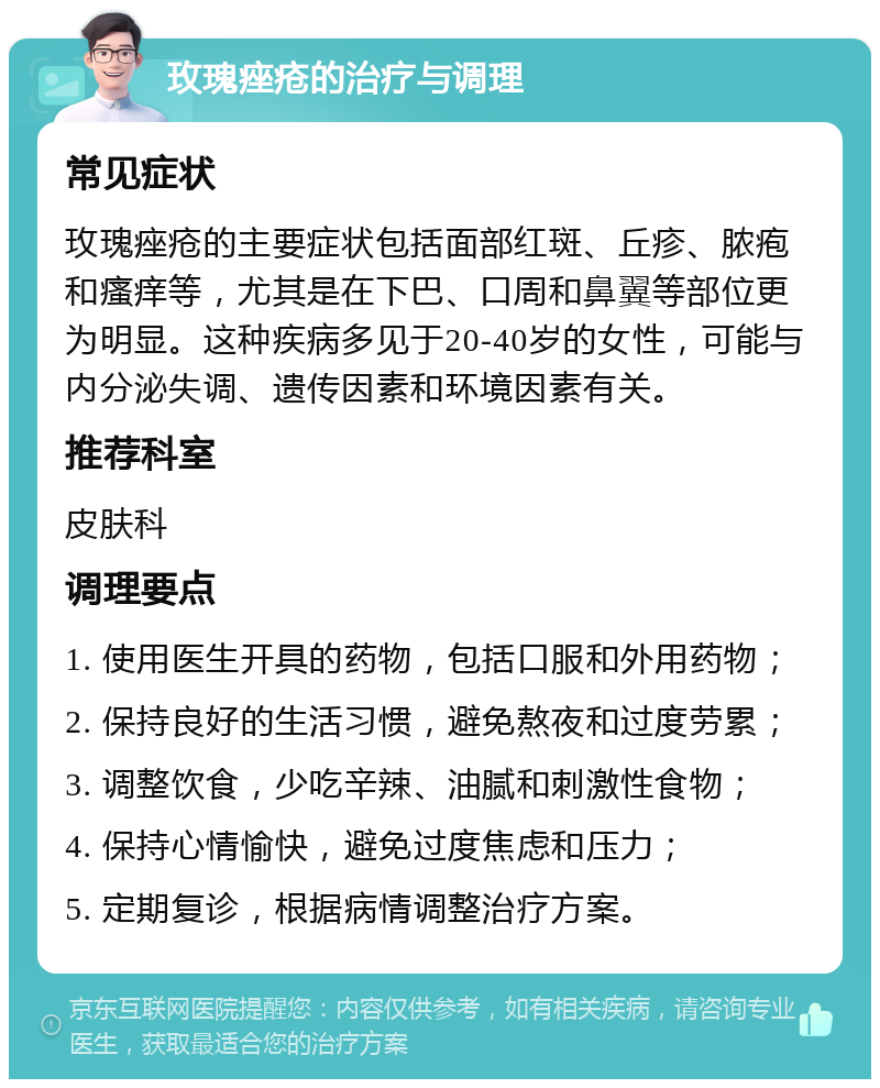 玫瑰痤疮的治疗与调理 常见症状 玫瑰痤疮的主要症状包括面部红斑、丘疹、脓疱和瘙痒等，尤其是在下巴、口周和鼻翼等部位更为明显。这种疾病多见于20-40岁的女性，可能与内分泌失调、遗传因素和环境因素有关。 推荐科室 皮肤科 调理要点 1. 使用医生开具的药物，包括口服和外用药物； 2. 保持良好的生活习惯，避免熬夜和过度劳累； 3. 调整饮食，少吃辛辣、油腻和刺激性食物； 4. 保持心情愉快，避免过度焦虑和压力； 5. 定期复诊，根据病情调整治疗方案。