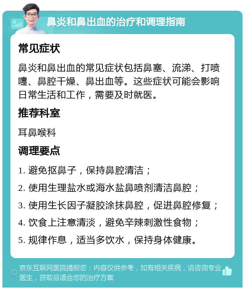 鼻炎和鼻出血的治疗和调理指南 常见症状 鼻炎和鼻出血的常见症状包括鼻塞、流涕、打喷嚏、鼻腔干燥、鼻出血等。这些症状可能会影响日常生活和工作，需要及时就医。 推荐科室 耳鼻喉科 调理要点 1. 避免抠鼻子，保持鼻腔清洁； 2. 使用生理盐水或海水盐鼻喷剂清洁鼻腔； 3. 使用生长因子凝胶涂抹鼻腔，促进鼻腔修复； 4. 饮食上注意清淡，避免辛辣刺激性食物； 5. 规律作息，适当多饮水，保持身体健康。