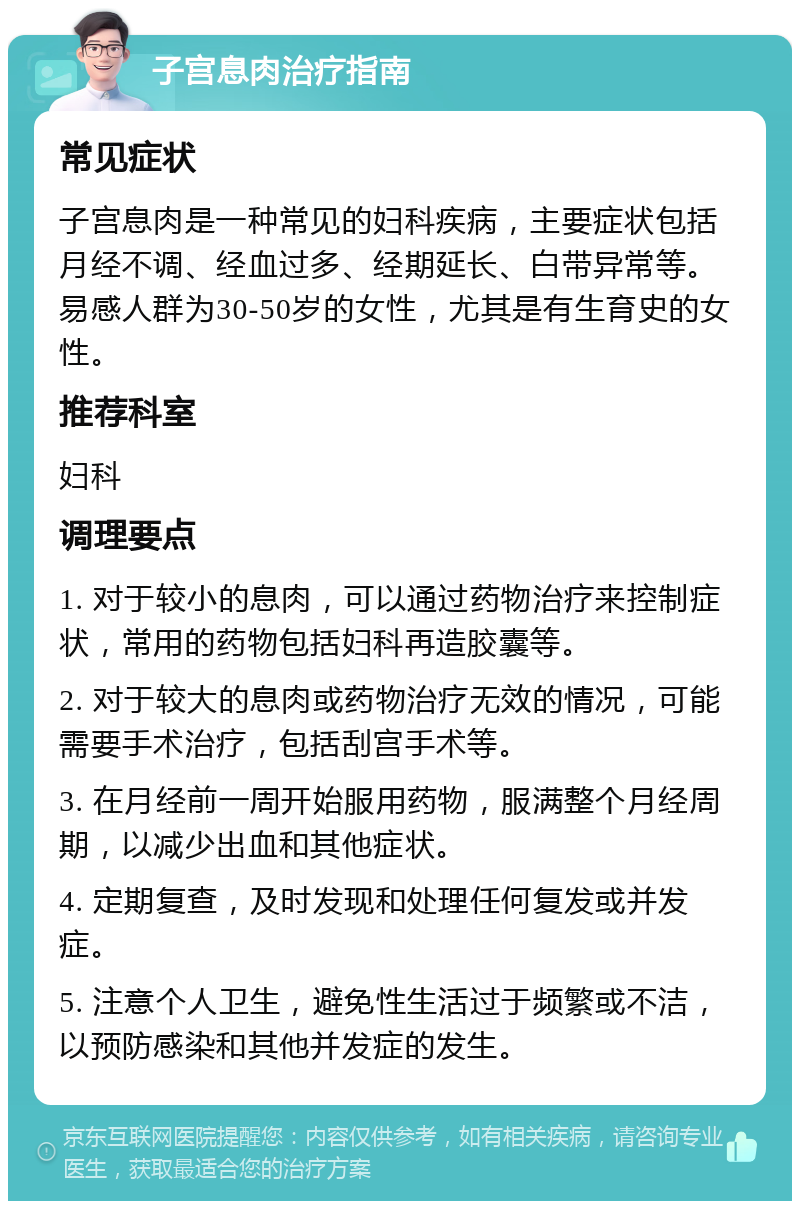 子宫息肉治疗指南 常见症状 子宫息肉是一种常见的妇科疾病，主要症状包括月经不调、经血过多、经期延长、白带异常等。易感人群为30-50岁的女性，尤其是有生育史的女性。 推荐科室 妇科 调理要点 1. 对于较小的息肉，可以通过药物治疗来控制症状，常用的药物包括妇科再造胶囊等。 2. 对于较大的息肉或药物治疗无效的情况，可能需要手术治疗，包括刮宫手术等。 3. 在月经前一周开始服用药物，服满整个月经周期，以减少出血和其他症状。 4. 定期复查，及时发现和处理任何复发或并发症。 5. 注意个人卫生，避免性生活过于频繁或不洁，以预防感染和其他并发症的发生。