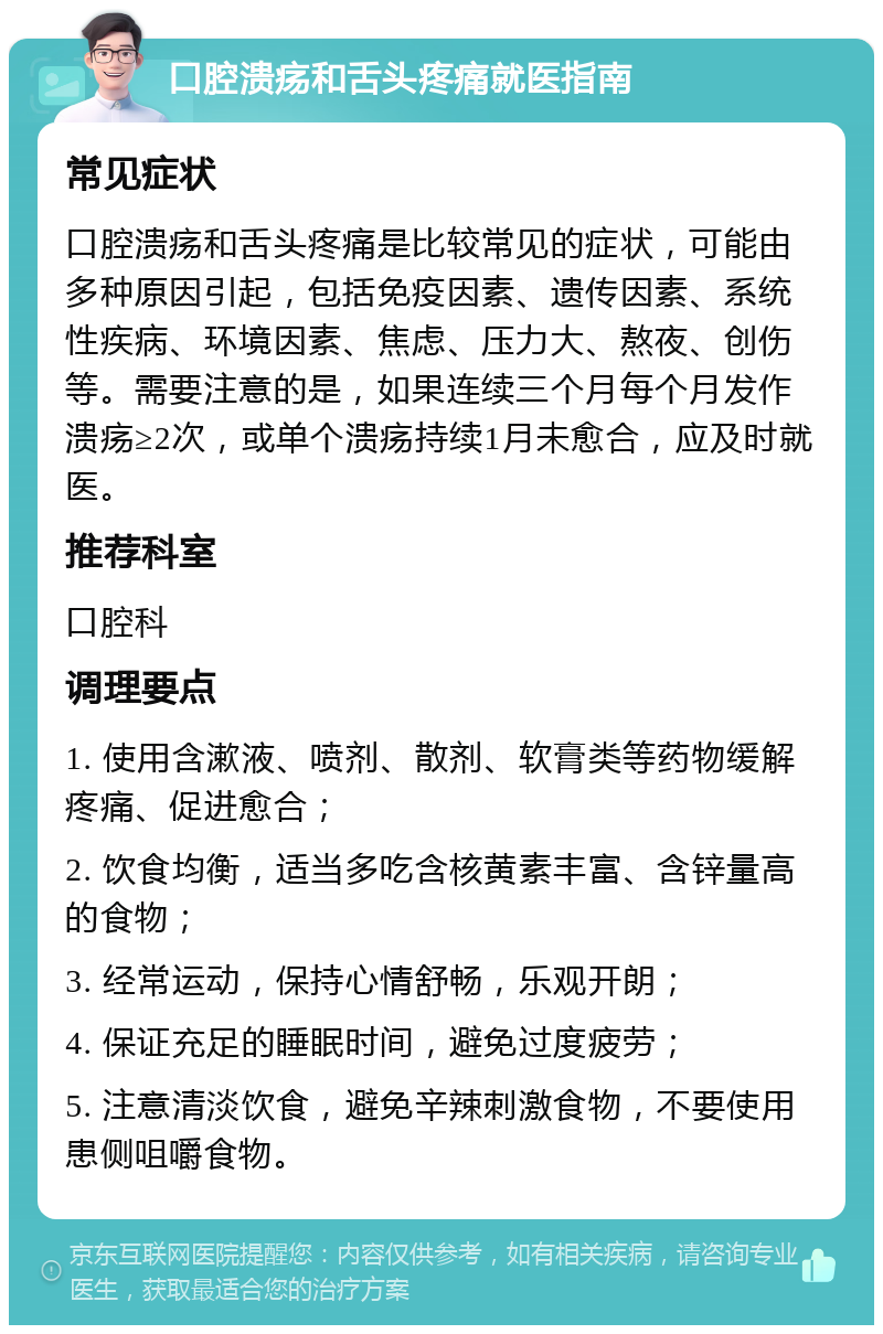 口腔溃疡和舌头疼痛就医指南 常见症状 口腔溃疡和舌头疼痛是比较常见的症状，可能由多种原因引起，包括免疫因素、遗传因素、系统性疾病、环境因素、焦虑、压力大、熬夜、创伤等。需要注意的是，如果连续三个月每个月发作溃疡≥2次，或单个溃疡持续1月未愈合，应及时就医。 推荐科室 口腔科 调理要点 1. 使用含漱液、喷剂、散剂、软膏类等药物缓解疼痛、促进愈合； 2. 饮食均衡，适当多吃含核黄素丰富、含锌量高的食物； 3. 经常运动，保持心情舒畅，乐观开朗； 4. 保证充足的睡眠时间，避免过度疲劳； 5. 注意清淡饮食，避免辛辣刺激食物，不要使用患侧咀嚼食物。