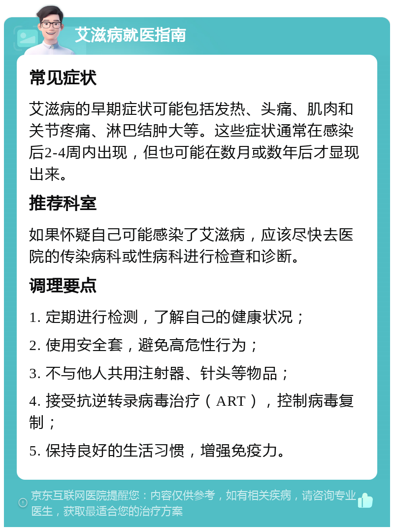 艾滋病就医指南 常见症状 艾滋病的早期症状可能包括发热、头痛、肌肉和关节疼痛、淋巴结肿大等。这些症状通常在感染后2-4周内出现，但也可能在数月或数年后才显现出来。 推荐科室 如果怀疑自己可能感染了艾滋病，应该尽快去医院的传染病科或性病科进行检查和诊断。 调理要点 1. 定期进行检测，了解自己的健康状况； 2. 使用安全套，避免高危性行为； 3. 不与他人共用注射器、针头等物品； 4. 接受抗逆转录病毒治疗（ART），控制病毒复制； 5. 保持良好的生活习惯，增强免疫力。