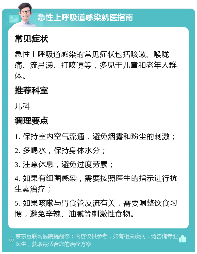 急性上呼吸道感染就医指南 常见症状 急性上呼吸道感染的常见症状包括咳嗽、喉咙痛、流鼻涕、打喷嚏等，多见于儿童和老年人群体。 推荐科室 儿科 调理要点 1. 保持室内空气流通，避免烟雾和粉尘的刺激； 2. 多喝水，保持身体水分； 3. 注意休息，避免过度劳累； 4. 如果有细菌感染，需要按照医生的指示进行抗生素治疗； 5. 如果咳嗽与胃食管反流有关，需要调整饮食习惯，避免辛辣、油腻等刺激性食物。