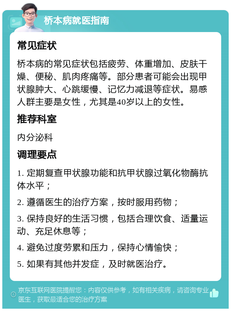 桥本病就医指南 常见症状 桥本病的常见症状包括疲劳、体重增加、皮肤干燥、便秘、肌肉疼痛等。部分患者可能会出现甲状腺肿大、心跳缓慢、记忆力减退等症状。易感人群主要是女性，尤其是40岁以上的女性。 推荐科室 内分泌科 调理要点 1. 定期复查甲状腺功能和抗甲状腺过氧化物酶抗体水平； 2. 遵循医生的治疗方案，按时服用药物； 3. 保持良好的生活习惯，包括合理饮食、适量运动、充足休息等； 4. 避免过度劳累和压力，保持心情愉快； 5. 如果有其他并发症，及时就医治疗。