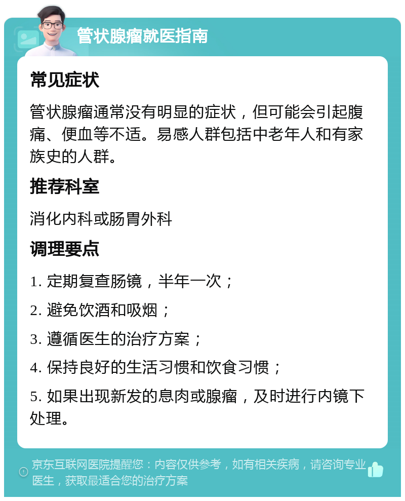 管状腺瘤就医指南 常见症状 管状腺瘤通常没有明显的症状，但可能会引起腹痛、便血等不适。易感人群包括中老年人和有家族史的人群。 推荐科室 消化内科或肠胃外科 调理要点 1. 定期复查肠镜，半年一次； 2. 避免饮酒和吸烟； 3. 遵循医生的治疗方案； 4. 保持良好的生活习惯和饮食习惯； 5. 如果出现新发的息肉或腺瘤，及时进行内镜下处理。