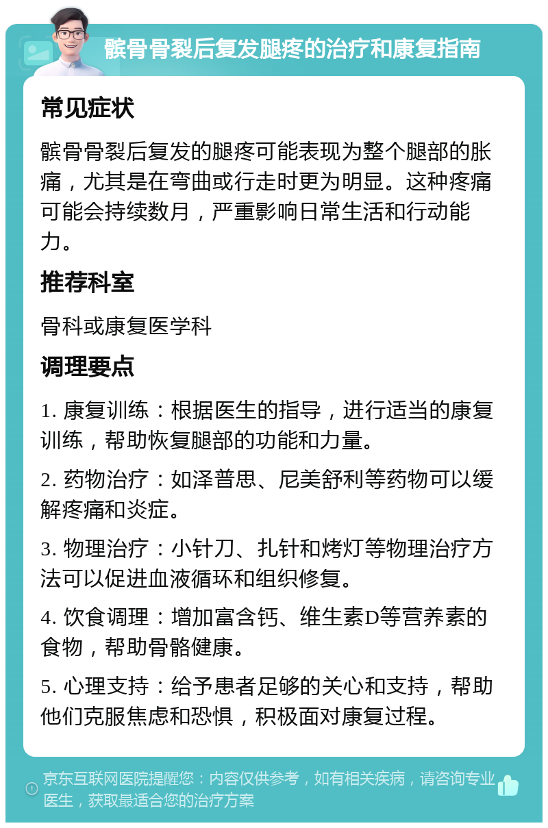 髌骨骨裂后复发腿疼的治疗和康复指南 常见症状 髌骨骨裂后复发的腿疼可能表现为整个腿部的胀痛，尤其是在弯曲或行走时更为明显。这种疼痛可能会持续数月，严重影响日常生活和行动能力。 推荐科室 骨科或康复医学科 调理要点 1. 康复训练：根据医生的指导，进行适当的康复训练，帮助恢复腿部的功能和力量。 2. 药物治疗：如泽普思、尼美舒利等药物可以缓解疼痛和炎症。 3. 物理治疗：小针刀、扎针和烤灯等物理治疗方法可以促进血液循环和组织修复。 4. 饮食调理：增加富含钙、维生素D等营养素的食物，帮助骨骼健康。 5. 心理支持：给予患者足够的关心和支持，帮助他们克服焦虑和恐惧，积极面对康复过程。