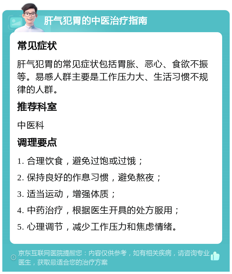 肝气犯胃的中医治疗指南 常见症状 肝气犯胃的常见症状包括胃胀、恶心、食欲不振等。易感人群主要是工作压力大、生活习惯不规律的人群。 推荐科室 中医科 调理要点 1. 合理饮食，避免过饱或过饿； 2. 保持良好的作息习惯，避免熬夜； 3. 适当运动，增强体质； 4. 中药治疗，根据医生开具的处方服用； 5. 心理调节，减少工作压力和焦虑情绪。