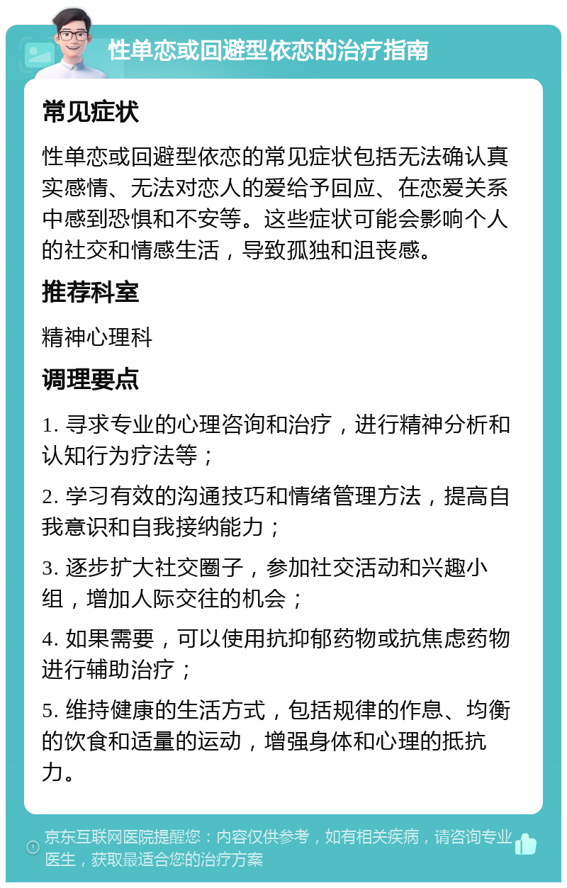 性单恋或回避型依恋的治疗指南 常见症状 性单恋或回避型依恋的常见症状包括无法确认真实感情、无法对恋人的爱给予回应、在恋爱关系中感到恐惧和不安等。这些症状可能会影响个人的社交和情感生活，导致孤独和沮丧感。 推荐科室 精神心理科 调理要点 1. 寻求专业的心理咨询和治疗，进行精神分析和认知行为疗法等； 2. 学习有效的沟通技巧和情绪管理方法，提高自我意识和自我接纳能力； 3. 逐步扩大社交圈子，参加社交活动和兴趣小组，增加人际交往的机会； 4. 如果需要，可以使用抗抑郁药物或抗焦虑药物进行辅助治疗； 5. 维持健康的生活方式，包括规律的作息、均衡的饮食和适量的运动，增强身体和心理的抵抗力。