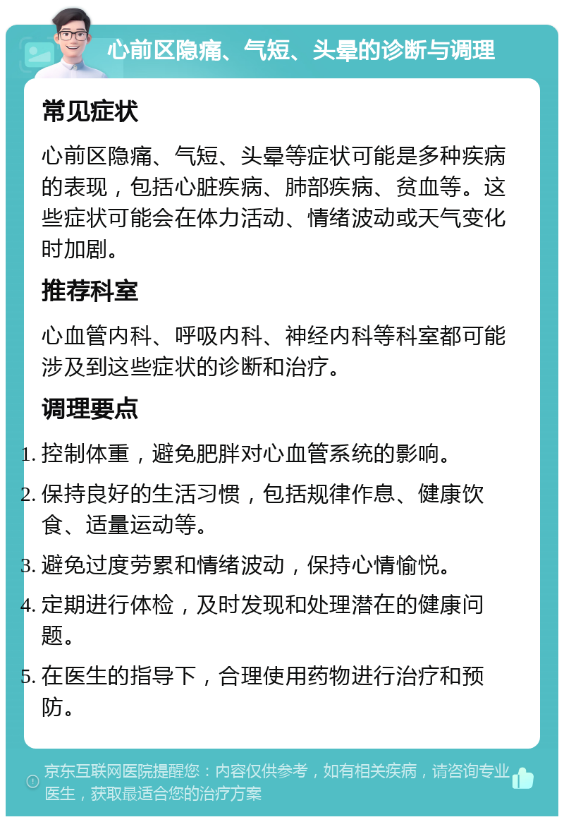 心前区隐痛、气短、头晕的诊断与调理 常见症状 心前区隐痛、气短、头晕等症状可能是多种疾病的表现，包括心脏疾病、肺部疾病、贫血等。这些症状可能会在体力活动、情绪波动或天气变化时加剧。 推荐科室 心血管内科、呼吸内科、神经内科等科室都可能涉及到这些症状的诊断和治疗。 调理要点 控制体重，避免肥胖对心血管系统的影响。 保持良好的生活习惯，包括规律作息、健康饮食、适量运动等。 避免过度劳累和情绪波动，保持心情愉悦。 定期进行体检，及时发现和处理潜在的健康问题。 在医生的指导下，合理使用药物进行治疗和预防。