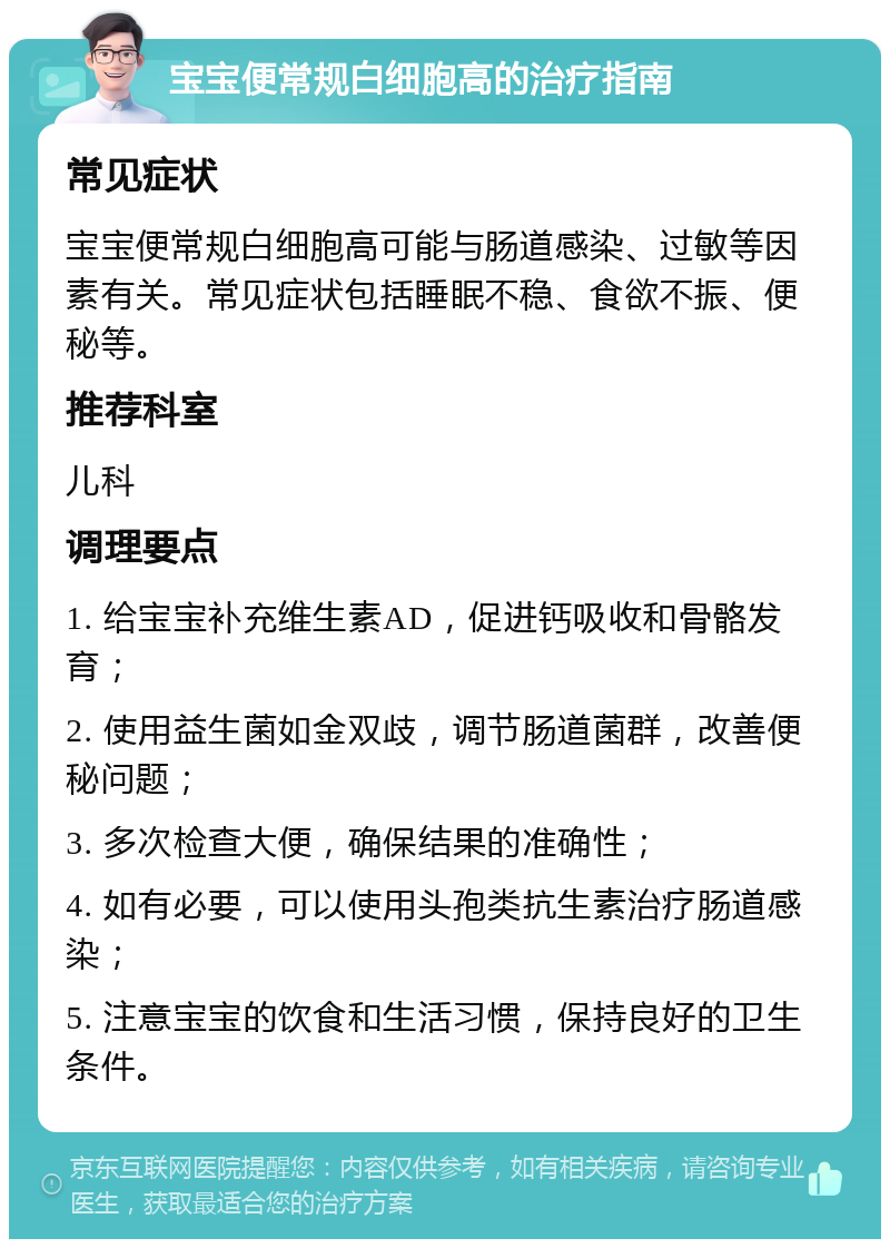 宝宝便常规白细胞高的治疗指南 常见症状 宝宝便常规白细胞高可能与肠道感染、过敏等因素有关。常见症状包括睡眠不稳、食欲不振、便秘等。 推荐科室 儿科 调理要点 1. 给宝宝补充维生素AD，促进钙吸收和骨骼发育； 2. 使用益生菌如金双歧，调节肠道菌群，改善便秘问题； 3. 多次检查大便，确保结果的准确性； 4. 如有必要，可以使用头孢类抗生素治疗肠道感染； 5. 注意宝宝的饮食和生活习惯，保持良好的卫生条件。