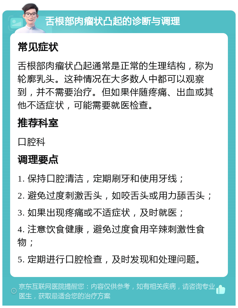 舌根部肉瘤状凸起的诊断与调理 常见症状 舌根部肉瘤状凸起通常是正常的生理结构，称为轮廓乳头。这种情况在大多数人中都可以观察到，并不需要治疗。但如果伴随疼痛、出血或其他不适症状，可能需要就医检查。 推荐科室 口腔科 调理要点 1. 保持口腔清洁，定期刷牙和使用牙线； 2. 避免过度刺激舌头，如咬舌头或用力舔舌头； 3. 如果出现疼痛或不适症状，及时就医； 4. 注意饮食健康，避免过度食用辛辣刺激性食物； 5. 定期进行口腔检查，及时发现和处理问题。