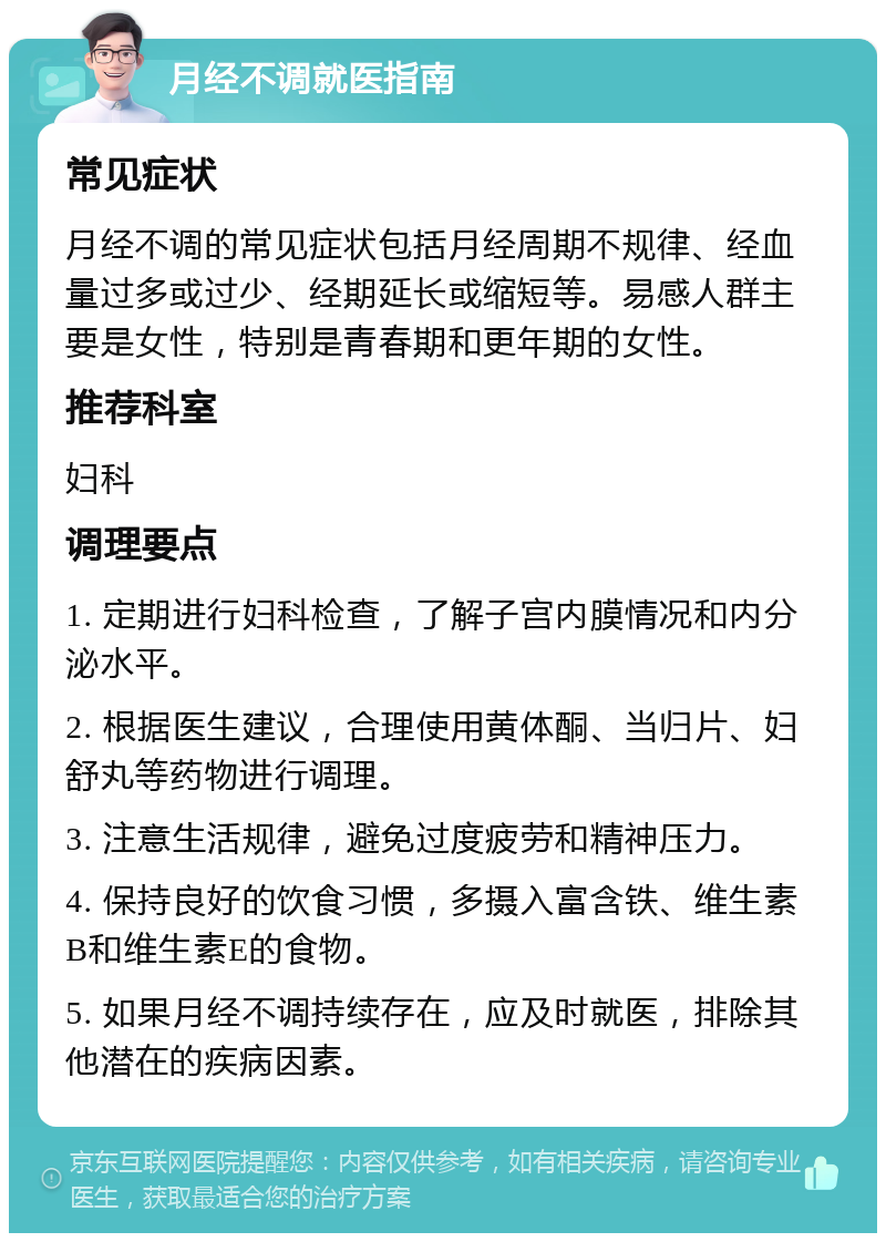 月经不调就医指南 常见症状 月经不调的常见症状包括月经周期不规律、经血量过多或过少、经期延长或缩短等。易感人群主要是女性，特别是青春期和更年期的女性。 推荐科室 妇科 调理要点 1. 定期进行妇科检查，了解子宫内膜情况和内分泌水平。 2. 根据医生建议，合理使用黄体酮、当归片、妇舒丸等药物进行调理。 3. 注意生活规律，避免过度疲劳和精神压力。 4. 保持良好的饮食习惯，多摄入富含铁、维生素B和维生素E的食物。 5. 如果月经不调持续存在，应及时就医，排除其他潜在的疾病因素。