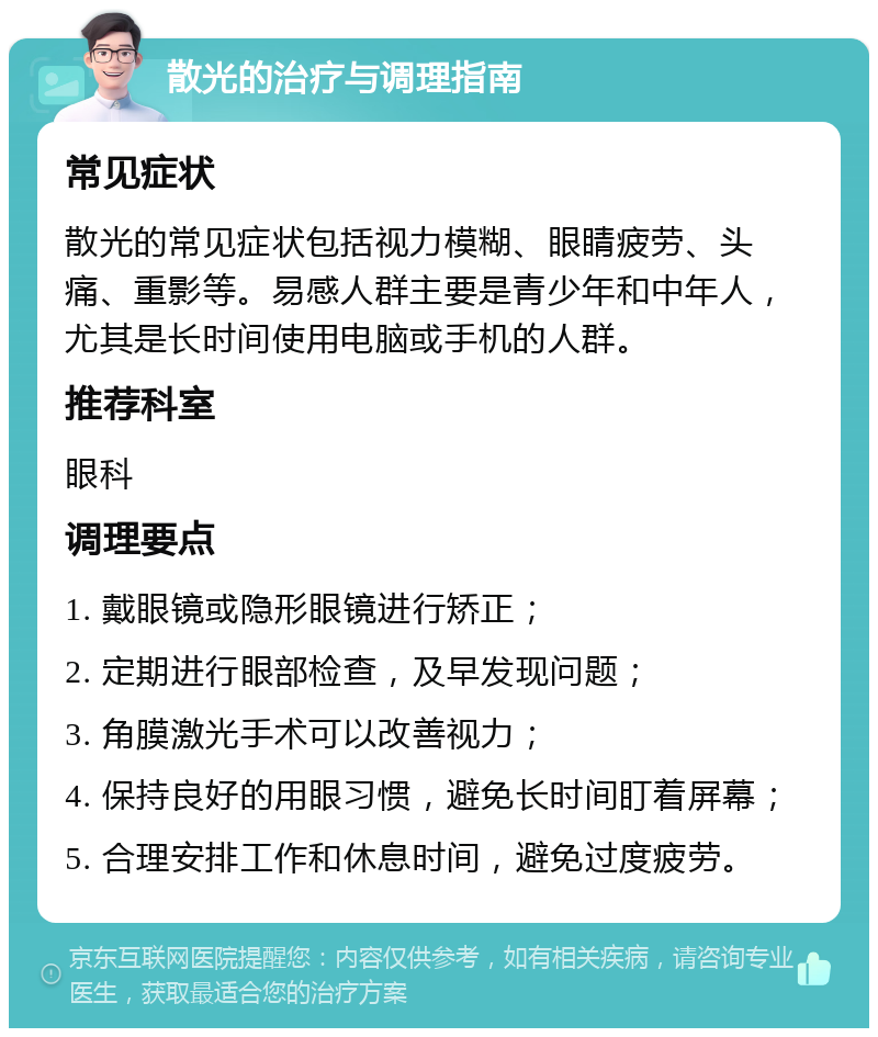 散光的治疗与调理指南 常见症状 散光的常见症状包括视力模糊、眼睛疲劳、头痛、重影等。易感人群主要是青少年和中年人，尤其是长时间使用电脑或手机的人群。 推荐科室 眼科 调理要点 1. 戴眼镜或隐形眼镜进行矫正； 2. 定期进行眼部检查，及早发现问题； 3. 角膜激光手术可以改善视力； 4. 保持良好的用眼习惯，避免长时间盯着屏幕； 5. 合理安排工作和休息时间，避免过度疲劳。