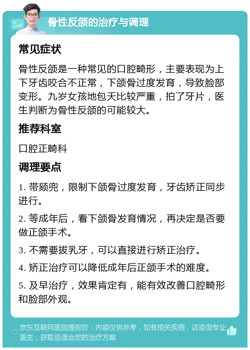 骨性反颌的治疗与调理 常见症状 骨性反颌是一种常见的口腔畸形，主要表现为上下牙齿咬合不正常，下颌骨过度发育，导致脸部变形。九岁女孩地包天比较严重，拍了牙片，医生判断为骨性反颌的可能较大。 推荐科室 口腔正畸科 调理要点 1. 带颏兜，限制下颌骨过度发育，牙齿矫正同步进行。 2. 等成年后，看下颌骨发育情况，再决定是否要做正颌手术。 3. 不需要拔乳牙，可以直接进行矫正治疗。 4. 矫正治疗可以降低成年后正颌手术的难度。 5. 及早治疗，效果肯定有，能有效改善口腔畸形和脸部外观。