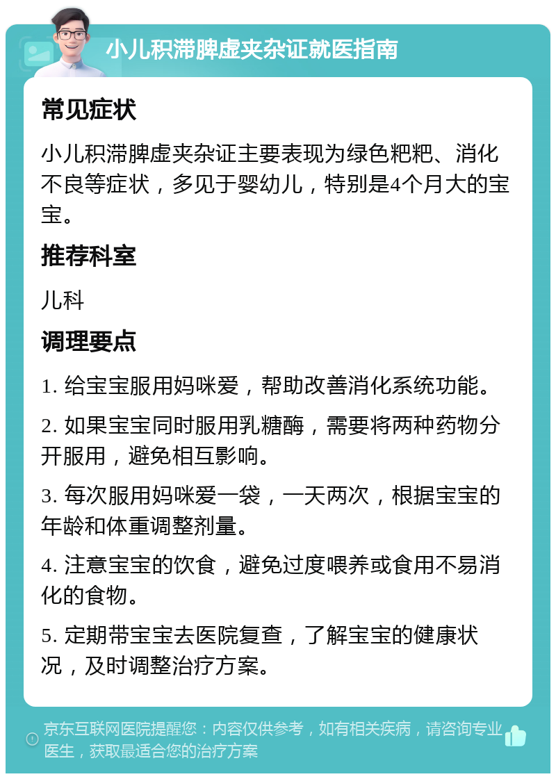 小儿积滞脾虚夹杂证就医指南 常见症状 小儿积滞脾虚夹杂证主要表现为绿色粑粑、消化不良等症状，多见于婴幼儿，特别是4个月大的宝宝。 推荐科室 儿科 调理要点 1. 给宝宝服用妈咪爱，帮助改善消化系统功能。 2. 如果宝宝同时服用乳糖酶，需要将两种药物分开服用，避免相互影响。 3. 每次服用妈咪爱一袋，一天两次，根据宝宝的年龄和体重调整剂量。 4. 注意宝宝的饮食，避免过度喂养或食用不易消化的食物。 5. 定期带宝宝去医院复查，了解宝宝的健康状况，及时调整治疗方案。