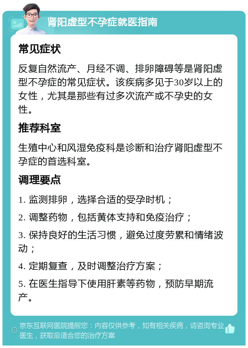 肾阳虚型不孕症就医指南 常见症状 反复自然流产、月经不调、排卵障碍等是肾阳虚型不孕症的常见症状。该疾病多见于30岁以上的女性，尤其是那些有过多次流产或不孕史的女性。 推荐科室 生殖中心和风湿免疫科是诊断和治疗肾阳虚型不孕症的首选科室。 调理要点 1. 监测排卵，选择合适的受孕时机； 2. 调整药物，包括黄体支持和免疫治疗； 3. 保持良好的生活习惯，避免过度劳累和情绪波动； 4. 定期复查，及时调整治疗方案； 5. 在医生指导下使用肝素等药物，预防早期流产。