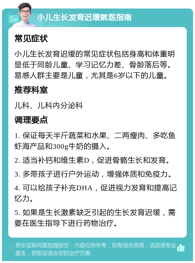 小儿生长发育迟缓就医指南 常见症状 小儿生长发育迟缓的常见症状包括身高和体重明显低于同龄儿童、学习记忆力差、骨龄落后等。易感人群主要是儿童，尤其是6岁以下的儿童。 推荐科室 儿科、儿科内分泌科 调理要点 1. 保证每天半斤蔬菜和水果、二两瘦肉、多吃鱼虾海产品和300g牛奶的摄入。 2. 适当补钙和维生素D，促进骨骼生长和发育。 3. 多带孩子进行户外运动，增强体质和免疫力。 4. 可以给孩子补充DHA，促进视力发育和提高记忆力。 5. 如果是生长激素缺乏引起的生长发育迟缓，需要在医生指导下进行药物治疗。