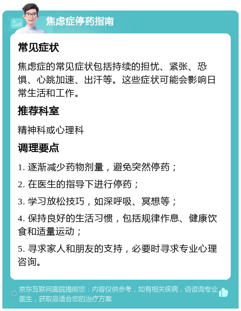 焦虑症停药指南 常见症状 焦虑症的常见症状包括持续的担忧、紧张、恐惧、心跳加速、出汗等。这些症状可能会影响日常生活和工作。 推荐科室 精神科或心理科 调理要点 1. 逐渐减少药物剂量，避免突然停药； 2. 在医生的指导下进行停药； 3. 学习放松技巧，如深呼吸、冥想等； 4. 保持良好的生活习惯，包括规律作息、健康饮食和适量运动； 5. 寻求家人和朋友的支持，必要时寻求专业心理咨询。