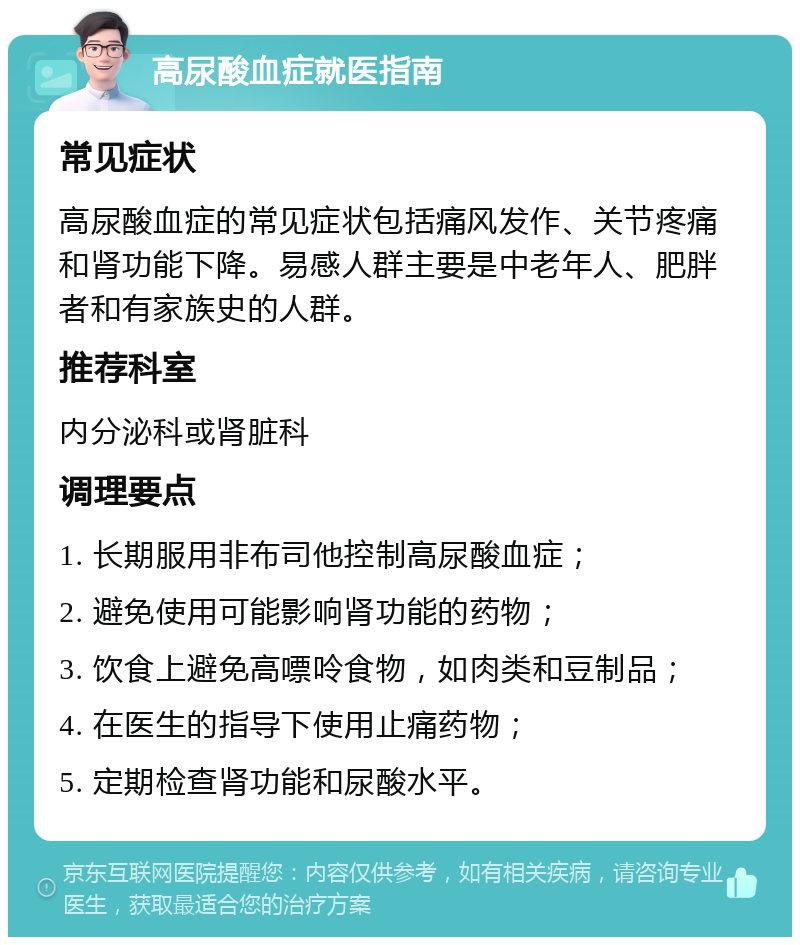 高尿酸血症就医指南 常见症状 高尿酸血症的常见症状包括痛风发作、关节疼痛和肾功能下降。易感人群主要是中老年人、肥胖者和有家族史的人群。 推荐科室 内分泌科或肾脏科 调理要点 1. 长期服用非布司他控制高尿酸血症； 2. 避免使用可能影响肾功能的药物； 3. 饮食上避免高嘌呤食物，如肉类和豆制品； 4. 在医生的指导下使用止痛药物； 5. 定期检查肾功能和尿酸水平。