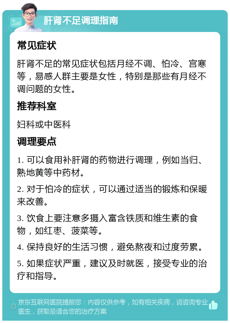 肝肾不足调理指南 常见症状 肝肾不足的常见症状包括月经不调、怕冷、宫寒等，易感人群主要是女性，特别是那些有月经不调问题的女性。 推荐科室 妇科或中医科 调理要点 1. 可以食用补肝肾的药物进行调理，例如当归、熟地黄等中药材。 2. 对于怕冷的症状，可以通过适当的锻炼和保暖来改善。 3. 饮食上要注意多摄入富含铁质和维生素的食物，如红枣、菠菜等。 4. 保持良好的生活习惯，避免熬夜和过度劳累。 5. 如果症状严重，建议及时就医，接受专业的治疗和指导。