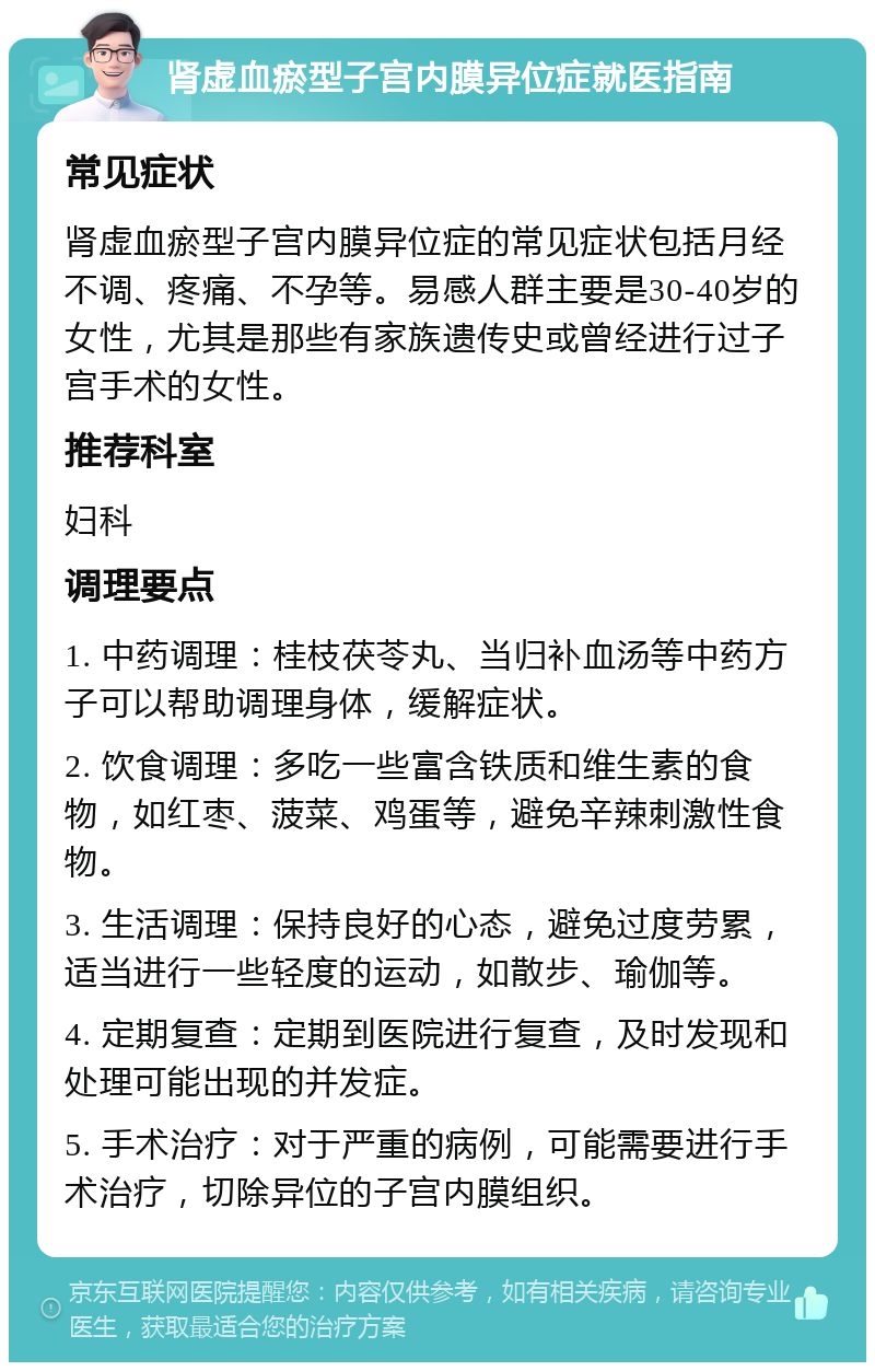 肾虚血瘀型子宫内膜异位症就医指南 常见症状 肾虚血瘀型子宫内膜异位症的常见症状包括月经不调、疼痛、不孕等。易感人群主要是30-40岁的女性，尤其是那些有家族遗传史或曾经进行过子宫手术的女性。 推荐科室 妇科 调理要点 1. 中药调理：桂枝茯苓丸、当归补血汤等中药方子可以帮助调理身体，缓解症状。 2. 饮食调理：多吃一些富含铁质和维生素的食物，如红枣、菠菜、鸡蛋等，避免辛辣刺激性食物。 3. 生活调理：保持良好的心态，避免过度劳累，适当进行一些轻度的运动，如散步、瑜伽等。 4. 定期复查：定期到医院进行复查，及时发现和处理可能出现的并发症。 5. 手术治疗：对于严重的病例，可能需要进行手术治疗，切除异位的子宫内膜组织。