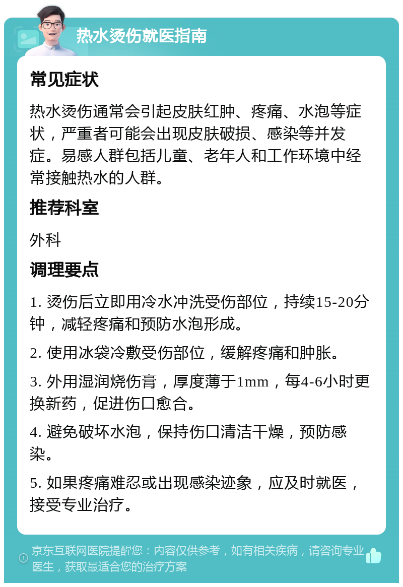 热水烫伤就医指南 常见症状 热水烫伤通常会引起皮肤红肿、疼痛、水泡等症状，严重者可能会出现皮肤破损、感染等并发症。易感人群包括儿童、老年人和工作环境中经常接触热水的人群。 推荐科室 外科 调理要点 1. 烫伤后立即用冷水冲洗受伤部位，持续15-20分钟，减轻疼痛和预防水泡形成。 2. 使用冰袋冷敷受伤部位，缓解疼痛和肿胀。 3. 外用湿润烧伤膏，厚度薄于1mm，每4-6小时更换新药，促进伤口愈合。 4. 避免破坏水泡，保持伤口清洁干燥，预防感染。 5. 如果疼痛难忍或出现感染迹象，应及时就医，接受专业治疗。