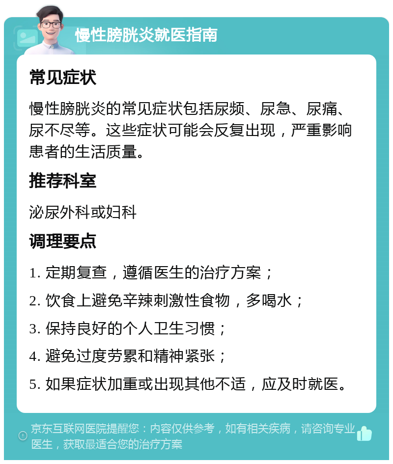 慢性膀胱炎就医指南 常见症状 慢性膀胱炎的常见症状包括尿频、尿急、尿痛、尿不尽等。这些症状可能会反复出现，严重影响患者的生活质量。 推荐科室 泌尿外科或妇科 调理要点 1. 定期复查，遵循医生的治疗方案； 2. 饮食上避免辛辣刺激性食物，多喝水； 3. 保持良好的个人卫生习惯； 4. 避免过度劳累和精神紧张； 5. 如果症状加重或出现其他不适，应及时就医。