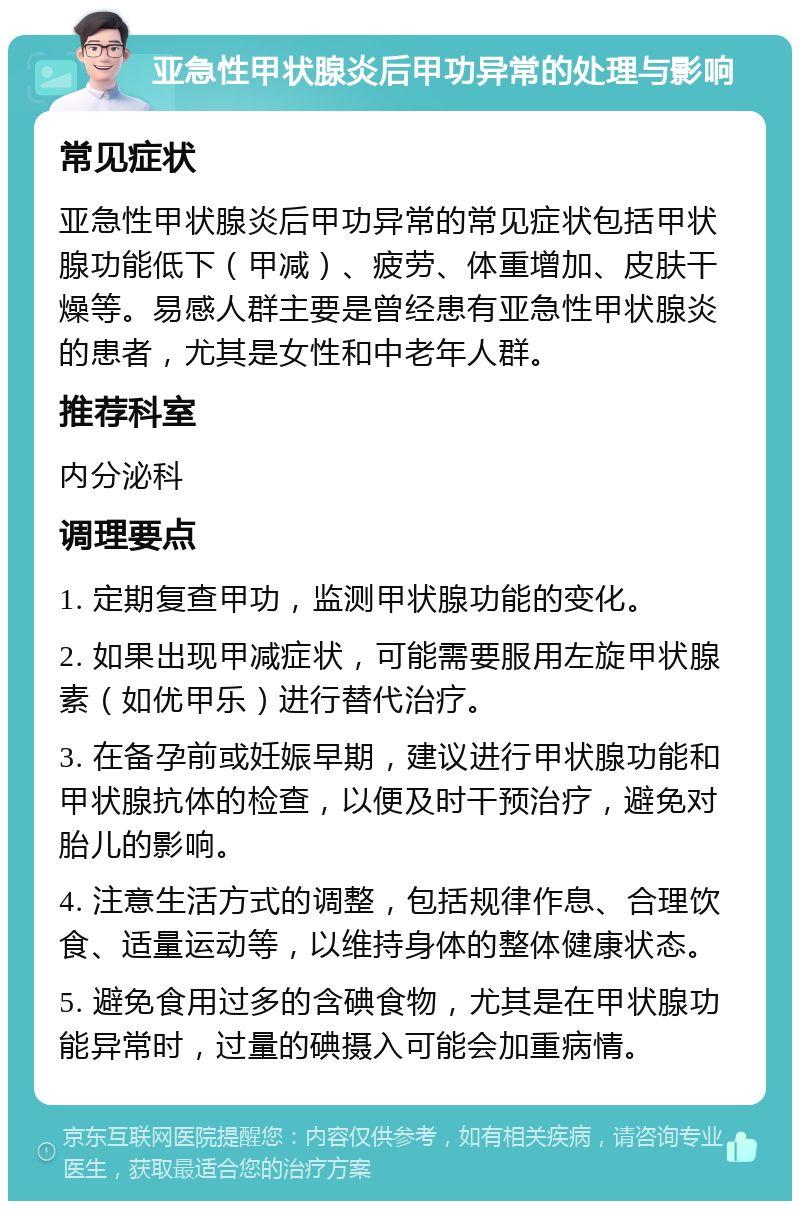 亚急性甲状腺炎后甲功异常的处理与影响 常见症状 亚急性甲状腺炎后甲功异常的常见症状包括甲状腺功能低下（甲减）、疲劳、体重增加、皮肤干燥等。易感人群主要是曾经患有亚急性甲状腺炎的患者，尤其是女性和中老年人群。 推荐科室 内分泌科 调理要点 1. 定期复查甲功，监测甲状腺功能的变化。 2. 如果出现甲减症状，可能需要服用左旋甲状腺素（如优甲乐）进行替代治疗。 3. 在备孕前或妊娠早期，建议进行甲状腺功能和甲状腺抗体的检查，以便及时干预治疗，避免对胎儿的影响。 4. 注意生活方式的调整，包括规律作息、合理饮食、适量运动等，以维持身体的整体健康状态。 5. 避免食用过多的含碘食物，尤其是在甲状腺功能异常时，过量的碘摄入可能会加重病情。