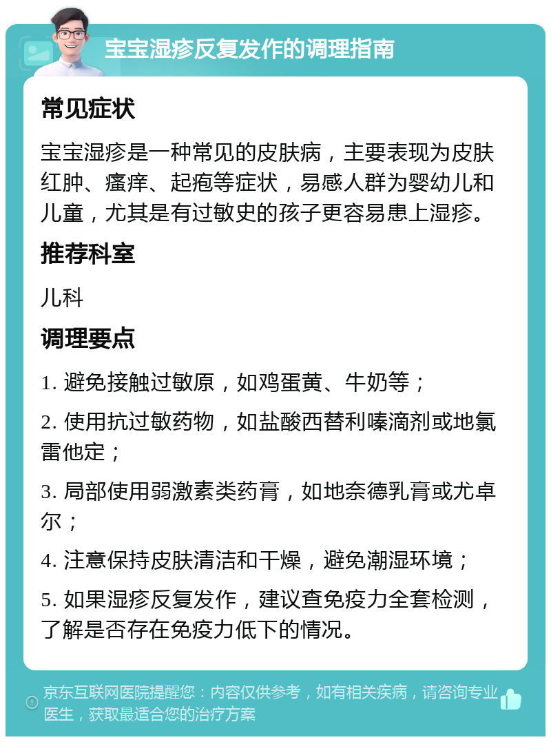 宝宝湿疹反复发作的调理指南 常见症状 宝宝湿疹是一种常见的皮肤病，主要表现为皮肤红肿、瘙痒、起疱等症状，易感人群为婴幼儿和儿童，尤其是有过敏史的孩子更容易患上湿疹。 推荐科室 儿科 调理要点 1. 避免接触过敏原，如鸡蛋黄、牛奶等； 2. 使用抗过敏药物，如盐酸西替利嗪滴剂或地氯雷他定； 3. 局部使用弱激素类药膏，如地奈德乳膏或尤卓尔； 4. 注意保持皮肤清洁和干燥，避免潮湿环境； 5. 如果湿疹反复发作，建议查免疫力全套检测，了解是否存在免疫力低下的情况。