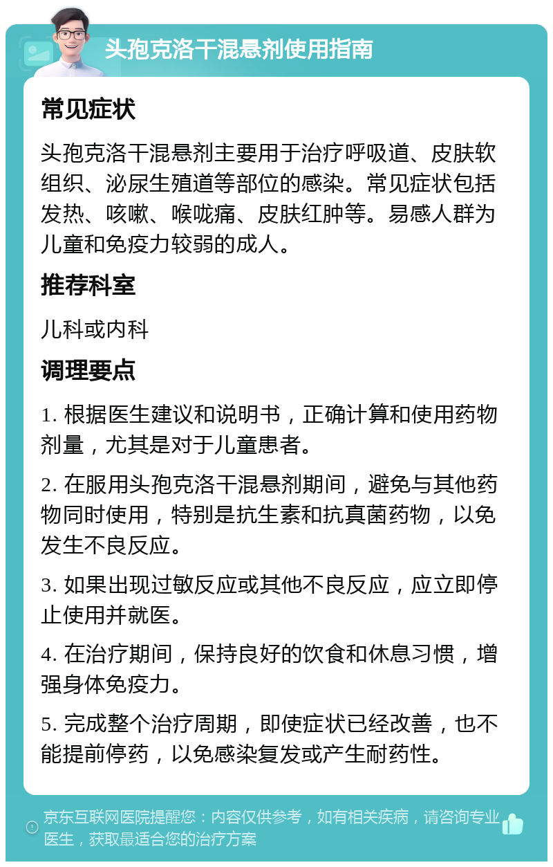 头孢克洛干混悬剂使用指南 常见症状 头孢克洛干混悬剂主要用于治疗呼吸道、皮肤软组织、泌尿生殖道等部位的感染。常见症状包括发热、咳嗽、喉咙痛、皮肤红肿等。易感人群为儿童和免疫力较弱的成人。 推荐科室 儿科或内科 调理要点 1. 根据医生建议和说明书，正确计算和使用药物剂量，尤其是对于儿童患者。 2. 在服用头孢克洛干混悬剂期间，避免与其他药物同时使用，特别是抗生素和抗真菌药物，以免发生不良反应。 3. 如果出现过敏反应或其他不良反应，应立即停止使用并就医。 4. 在治疗期间，保持良好的饮食和休息习惯，增强身体免疫力。 5. 完成整个治疗周期，即使症状已经改善，也不能提前停药，以免感染复发或产生耐药性。