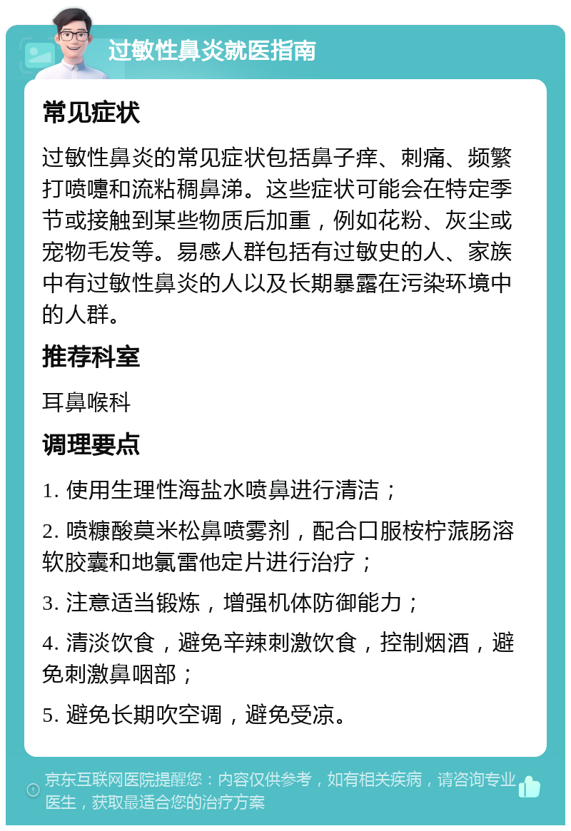 过敏性鼻炎就医指南 常见症状 过敏性鼻炎的常见症状包括鼻子痒、刺痛、频繁打喷嚏和流粘稠鼻涕。这些症状可能会在特定季节或接触到某些物质后加重，例如花粉、灰尘或宠物毛发等。易感人群包括有过敏史的人、家族中有过敏性鼻炎的人以及长期暴露在污染环境中的人群。 推荐科室 耳鼻喉科 调理要点 1. 使用生理性海盐水喷鼻进行清洁； 2. 喷糠酸莫米松鼻喷雾剂，配合口服桉柠蒎肠溶软胶囊和地氯雷他定片进行治疗； 3. 注意适当锻炼，增强机体防御能力； 4. 清淡饮食，避免辛辣刺激饮食，控制烟酒，避免刺激鼻咽部； 5. 避免长期吹空调，避免受凉。