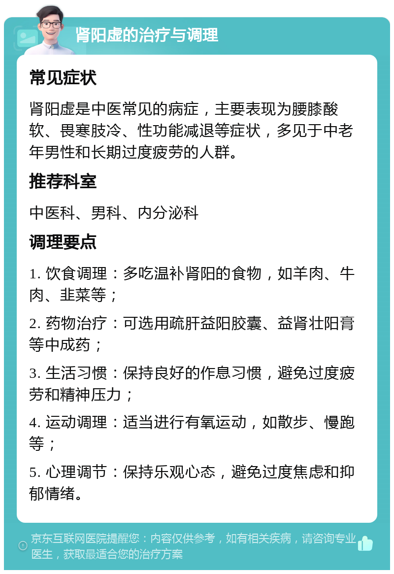 肾阳虚的治疗与调理 常见症状 肾阳虚是中医常见的病症，主要表现为腰膝酸软、畏寒肢冷、性功能减退等症状，多见于中老年男性和长期过度疲劳的人群。 推荐科室 中医科、男科、内分泌科 调理要点 1. 饮食调理：多吃温补肾阳的食物，如羊肉、牛肉、韭菜等； 2. 药物治疗：可选用疏肝益阳胶囊、益肾壮阳膏等中成药； 3. 生活习惯：保持良好的作息习惯，避免过度疲劳和精神压力； 4. 运动调理：适当进行有氧运动，如散步、慢跑等； 5. 心理调节：保持乐观心态，避免过度焦虑和抑郁情绪。