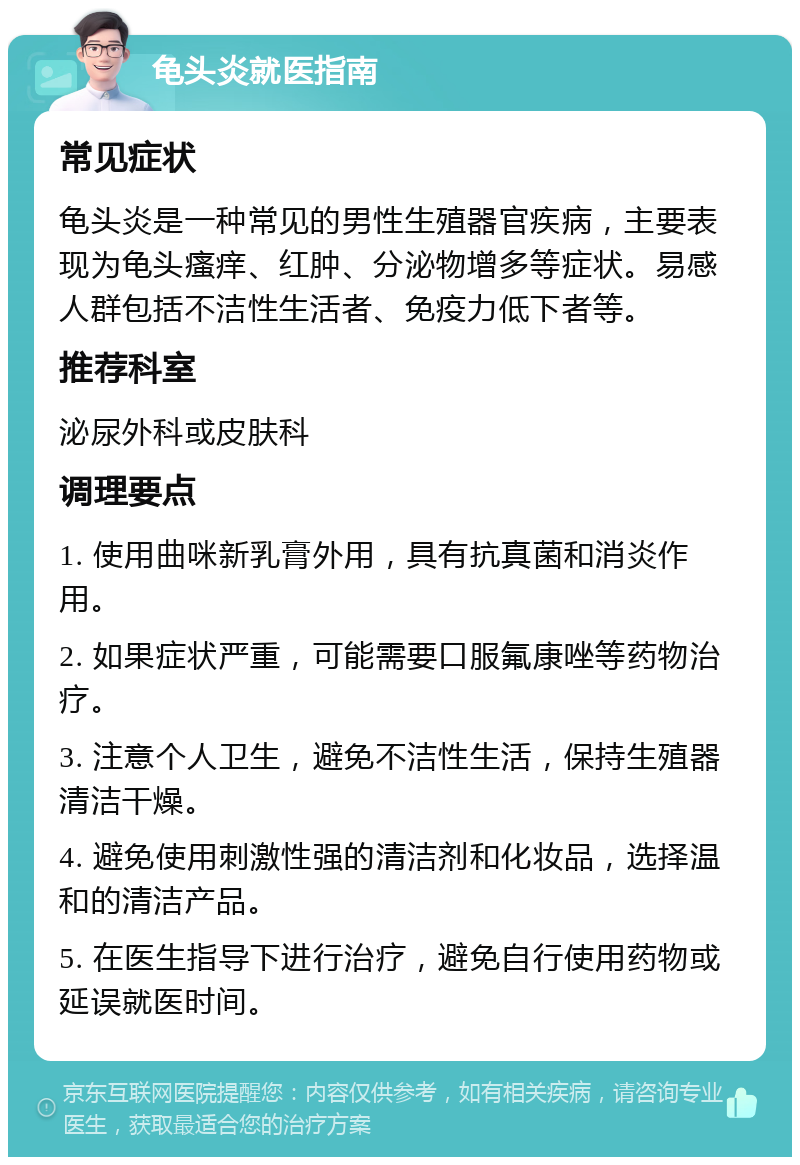 龟头炎就医指南 常见症状 龟头炎是一种常见的男性生殖器官疾病，主要表现为龟头瘙痒、红肿、分泌物增多等症状。易感人群包括不洁性生活者、免疫力低下者等。 推荐科室 泌尿外科或皮肤科 调理要点 1. 使用曲咪新乳膏外用，具有抗真菌和消炎作用。 2. 如果症状严重，可能需要口服氟康唑等药物治疗。 3. 注意个人卫生，避免不洁性生活，保持生殖器清洁干燥。 4. 避免使用刺激性强的清洁剂和化妆品，选择温和的清洁产品。 5. 在医生指导下进行治疗，避免自行使用药物或延误就医时间。