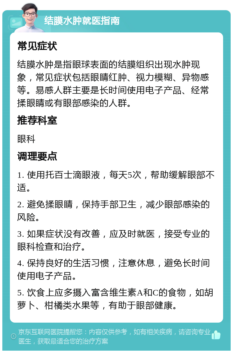 结膜水肿就医指南 常见症状 结膜水肿是指眼球表面的结膜组织出现水肿现象，常见症状包括眼睛红肿、视力模糊、异物感等。易感人群主要是长时间使用电子产品、经常揉眼睛或有眼部感染的人群。 推荐科室 眼科 调理要点 1. 使用托百士滴眼液，每天5次，帮助缓解眼部不适。 2. 避免揉眼睛，保持手部卫生，减少眼部感染的风险。 3. 如果症状没有改善，应及时就医，接受专业的眼科检查和治疗。 4. 保持良好的生活习惯，注意休息，避免长时间使用电子产品。 5. 饮食上应多摄入富含维生素A和C的食物，如胡萝卜、柑橘类水果等，有助于眼部健康。