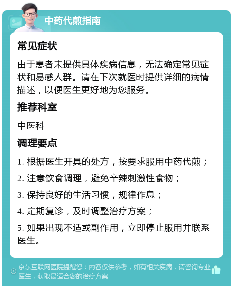 中药代煎指南 常见症状 由于患者未提供具体疾病信息，无法确定常见症状和易感人群。请在下次就医时提供详细的病情描述，以便医生更好地为您服务。 推荐科室 中医科 调理要点 1. 根据医生开具的处方，按要求服用中药代煎； 2. 注意饮食调理，避免辛辣刺激性食物； 3. 保持良好的生活习惯，规律作息； 4. 定期复诊，及时调整治疗方案； 5. 如果出现不适或副作用，立即停止服用并联系医生。