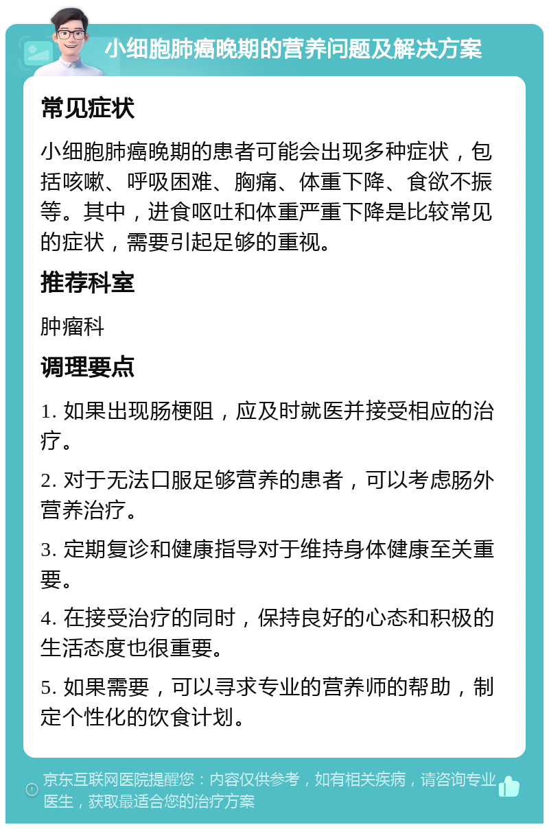 小细胞肺癌晚期的营养问题及解决方案 常见症状 小细胞肺癌晚期的患者可能会出现多种症状，包括咳嗽、呼吸困难、胸痛、体重下降、食欲不振等。其中，进食呕吐和体重严重下降是比较常见的症状，需要引起足够的重视。 推荐科室 肿瘤科 调理要点 1. 如果出现肠梗阻，应及时就医并接受相应的治疗。 2. 对于无法口服足够营养的患者，可以考虑肠外营养治疗。 3. 定期复诊和健康指导对于维持身体健康至关重要。 4. 在接受治疗的同时，保持良好的心态和积极的生活态度也很重要。 5. 如果需要，可以寻求专业的营养师的帮助，制定个性化的饮食计划。