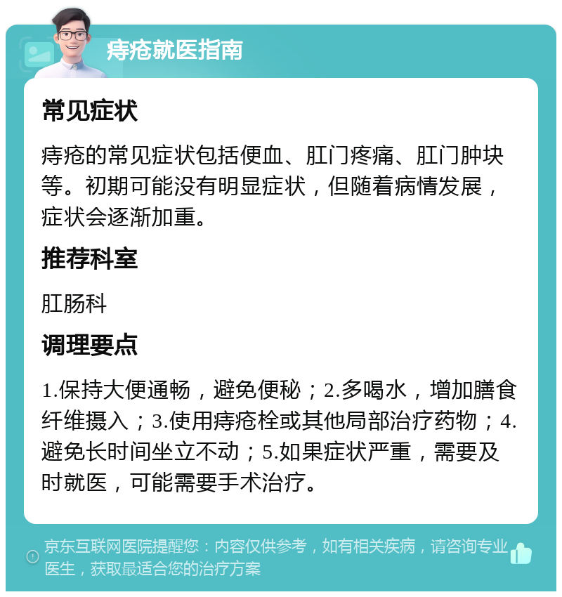 痔疮就医指南 常见症状 痔疮的常见症状包括便血、肛门疼痛、肛门肿块等。初期可能没有明显症状，但随着病情发展，症状会逐渐加重。 推荐科室 肛肠科 调理要点 1.保持大便通畅，避免便秘；2.多喝水，增加膳食纤维摄入；3.使用痔疮栓或其他局部治疗药物；4.避免长时间坐立不动；5.如果症状严重，需要及时就医，可能需要手术治疗。