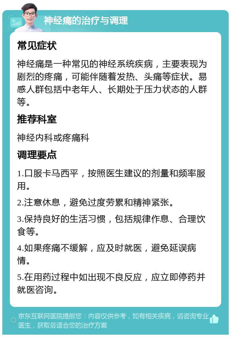 神经痛的治疗与调理 常见症状 神经痛是一种常见的神经系统疾病，主要表现为剧烈的疼痛，可能伴随着发热、头痛等症状。易感人群包括中老年人、长期处于压力状态的人群等。 推荐科室 神经内科或疼痛科 调理要点 1.口服卡马西平，按照医生建议的剂量和频率服用。 2.注意休息，避免过度劳累和精神紧张。 3.保持良好的生活习惯，包括规律作息、合理饮食等。 4.如果疼痛不缓解，应及时就医，避免延误病情。 5.在用药过程中如出现不良反应，应立即停药并就医咨询。